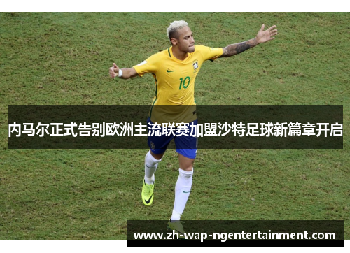 内马尔正式告别欧洲主流联赛加盟沙特足球新篇章开启
